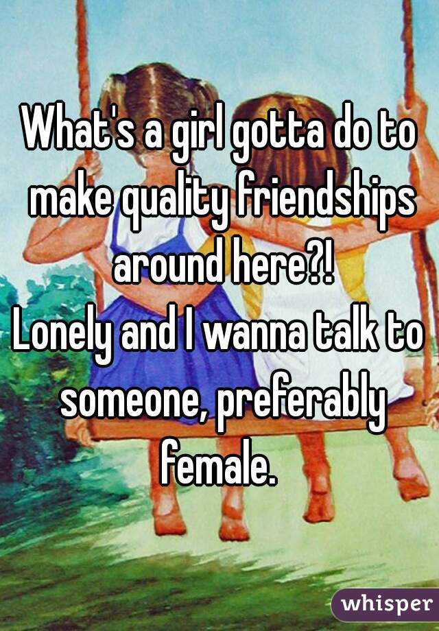 What's a girl gotta do to make quality friendships around here?!
Lonely and I wanna talk to someone, preferably female. 