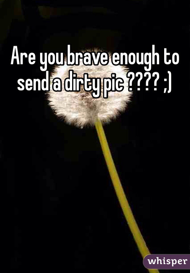 Are you brave enough to send a dirty pic ???? ;)