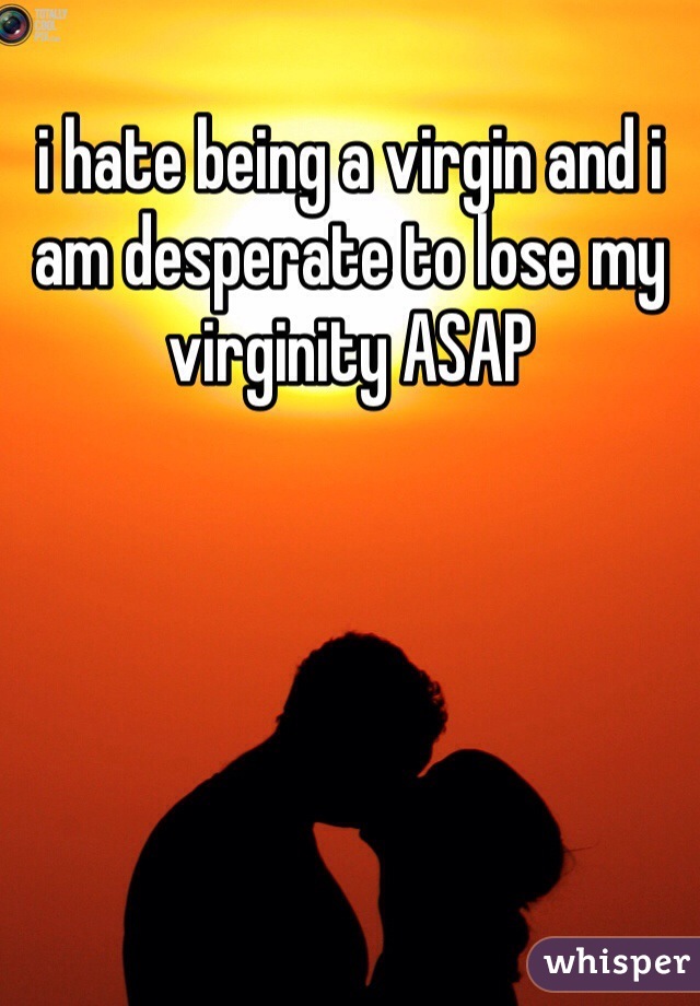 i hate being a virgin and i am desperate to lose my virginity ASAP