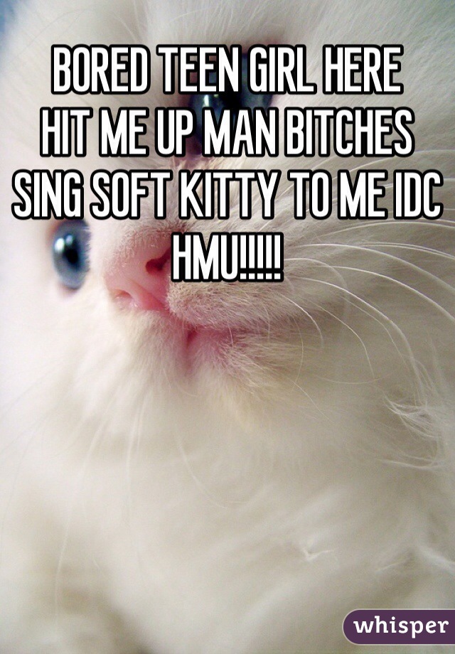 BORED TEEN GIRL HERE
HIT ME UP MAN BITCHES
SING SOFT KITTY TO ME IDC HMU!!!!!