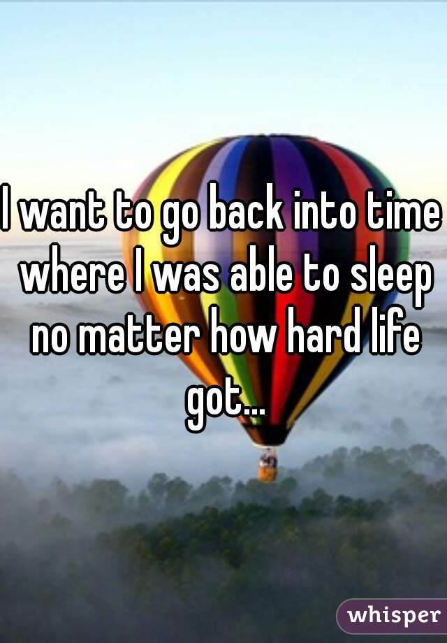 I want to go back into time where I was able to sleep no matter how hard life got...