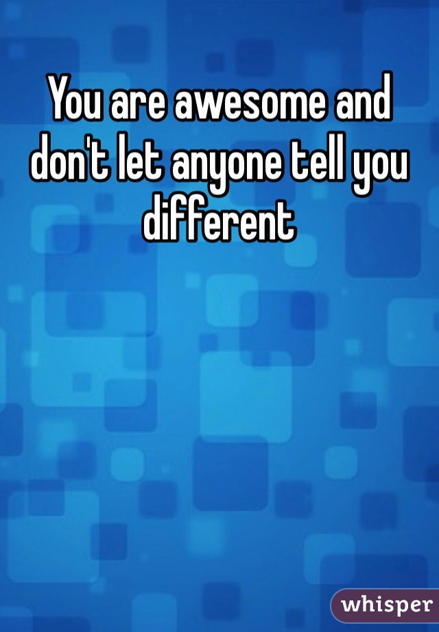 You are awesome and don't let anyone tell you different 