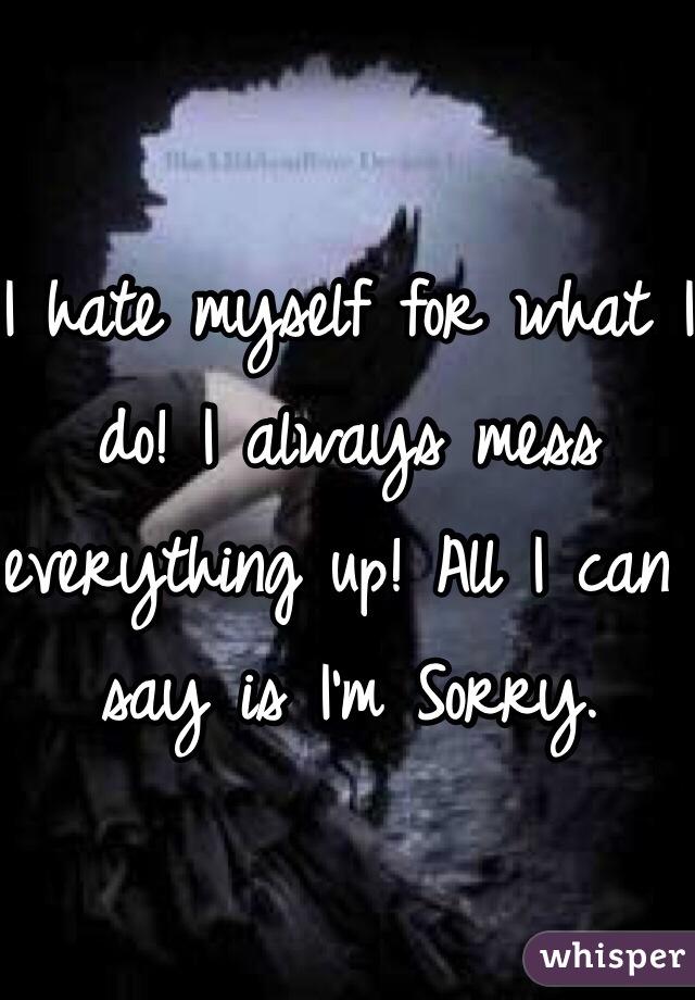 I hate myself for what I do! I always mess everything up! All I can say is I'm Sorry. 