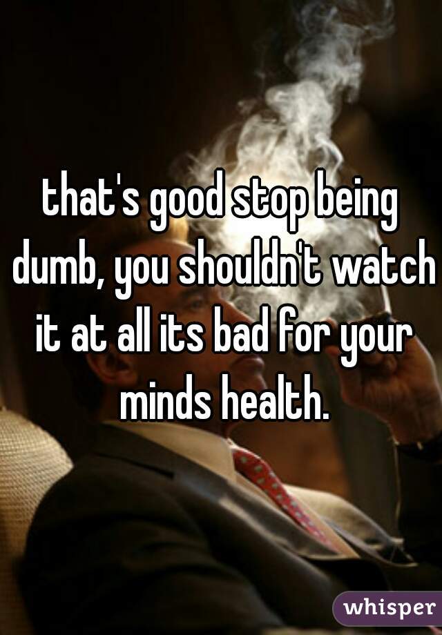 that's good stop being dumb, you shouldn't watch it at all its bad for your minds health.