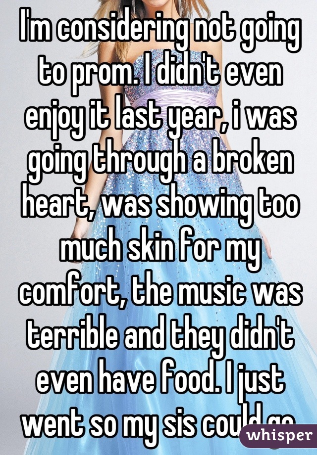 I'm considering not going to prom. I didn't even enjoy it last year, i was going through a broken heart, was showing too much skin for my comfort, the music was terrible and they didn't even have food. I just went so my sis could go.