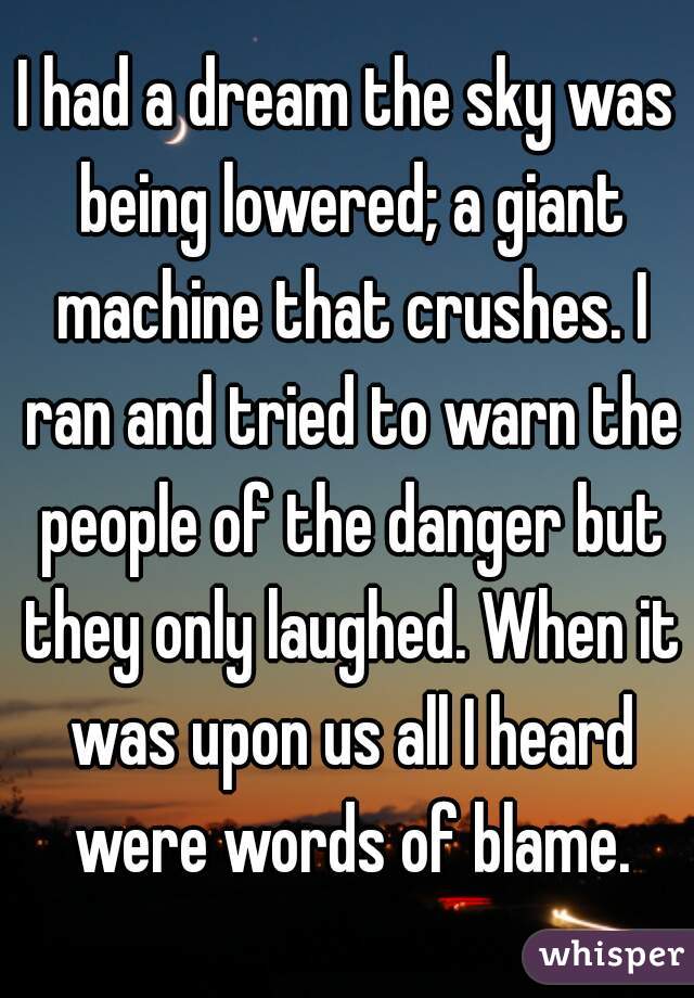 I had a dream the sky was being lowered; a giant machine that crushes. I ran and tried to warn the people of the danger but they only laughed. When it was upon us all I heard were words of blame.