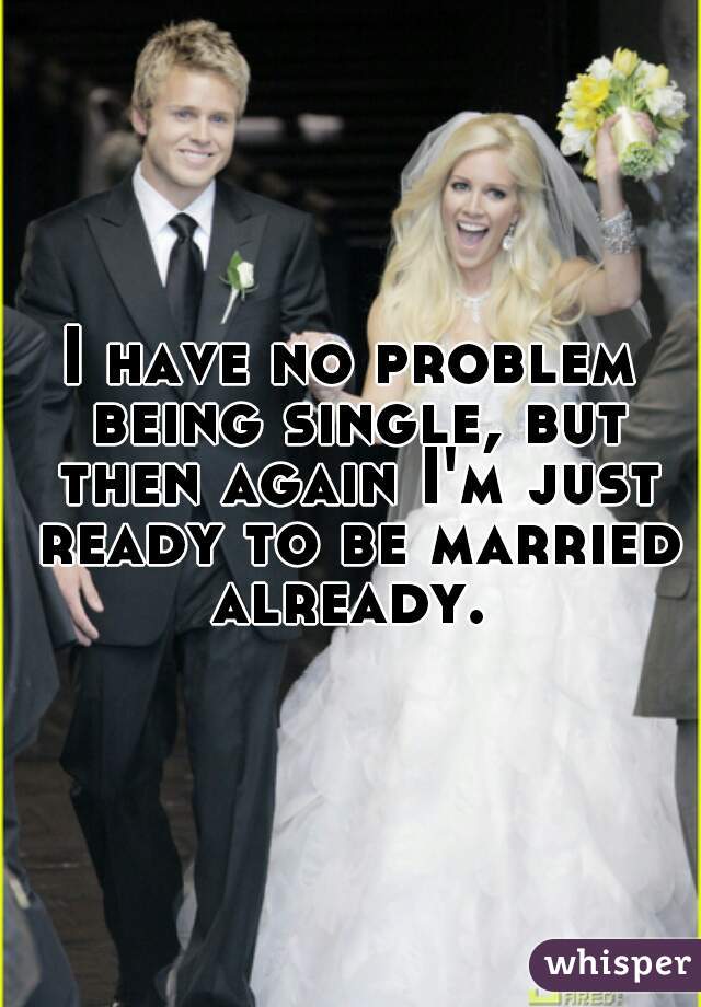 I have no problem being single, but then again I'm just ready to be married already. 