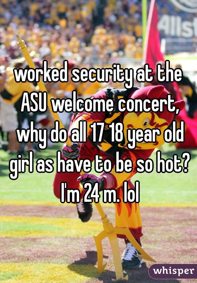 worked security at the ASU welcome concert, why do all 17 18 year old girl as have to be so hot? I'm 24 m. lol