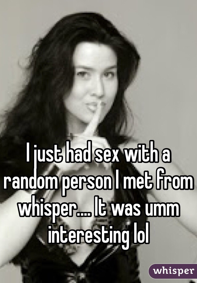 I just had sex with a random person I met from whisper.... It was umm interesting lol