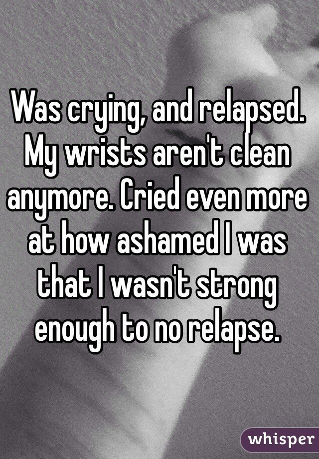 Was crying, and relapsed. My wrists aren't clean anymore. Cried even more at how ashamed I was that I wasn't strong enough to no relapse. 