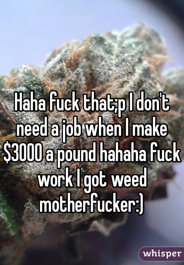 Haha fuck that;p I don't need a job when I make $3000 a pound hahaha fuck work I got weed motherfucker:)