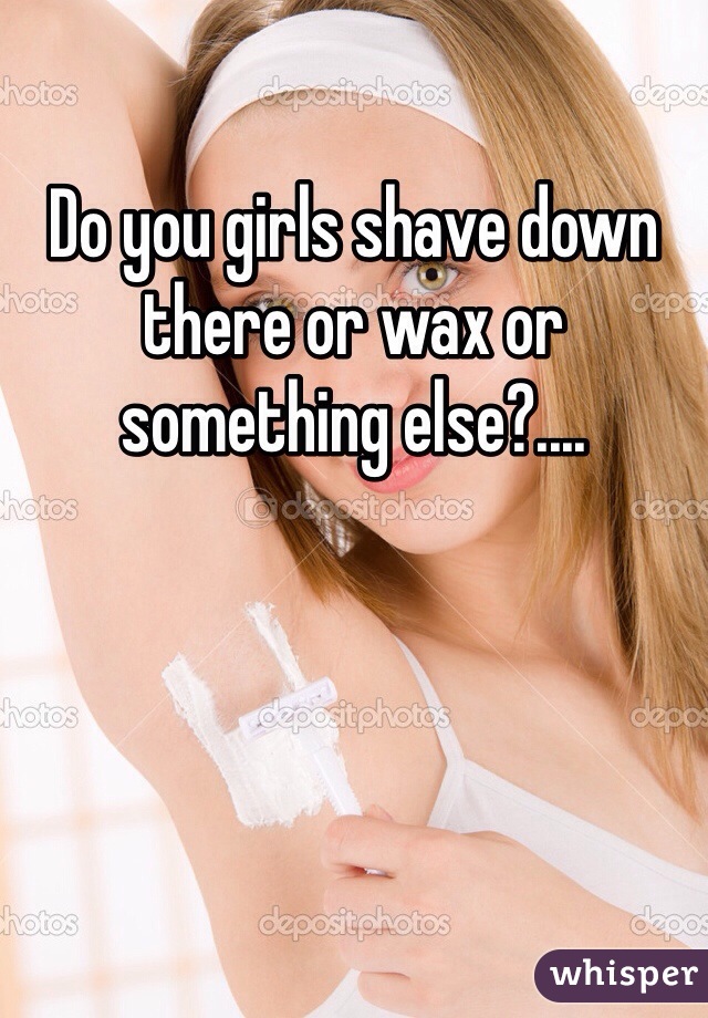 Do you girls shave down there or wax or something else?....