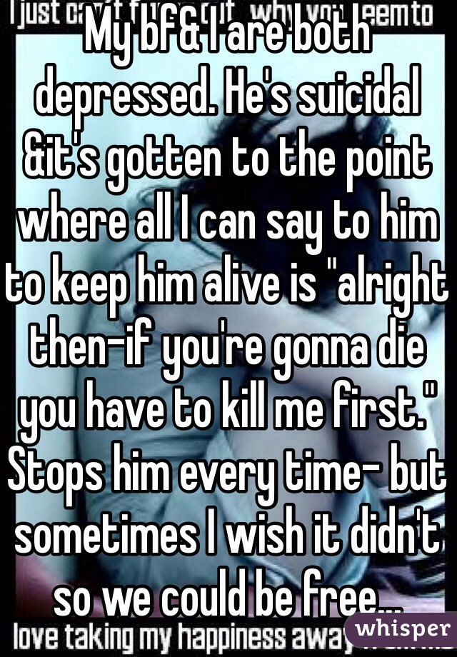 My bf& I are both depressed. He's suicidal &it's gotten to the point where all I can say to him to keep him alive is "alright then-if you're gonna die you have to kill me first." Stops him every time- but sometimes I wish it didn't so we could be free...