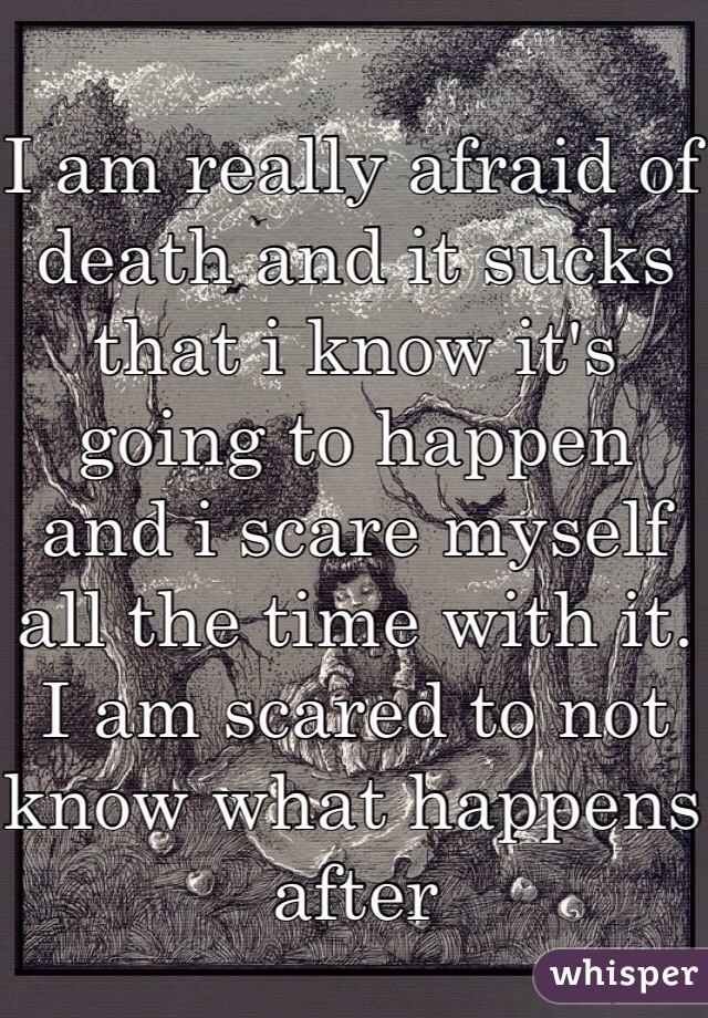 I am really afraid of death and it sucks that i know it's going to happen and i scare myself all the time with it. I am scared to not know what happens after