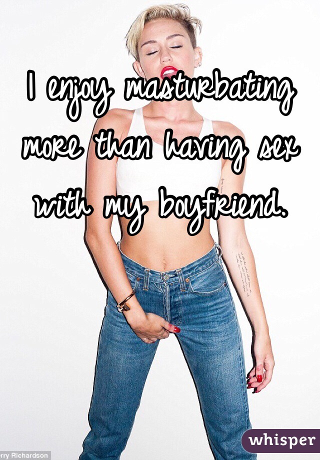 I enjoy masturbating more than having sex with my boyfriend. 