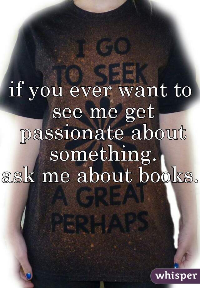 if you ever want to see me get passionate about something.
ask me about books. 