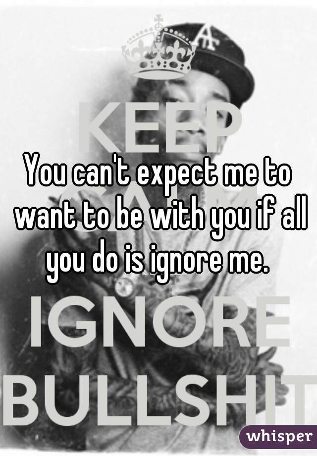 You can't expect me to want to be with you if all you do is ignore me. 
