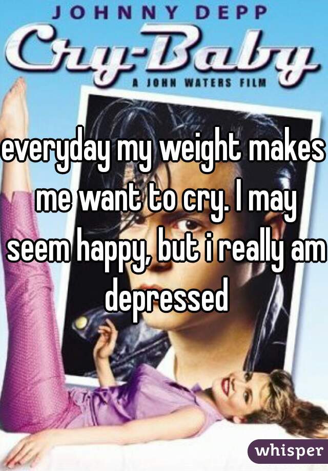 everyday my weight makes me want to cry. I may seem happy, but i really am depressed