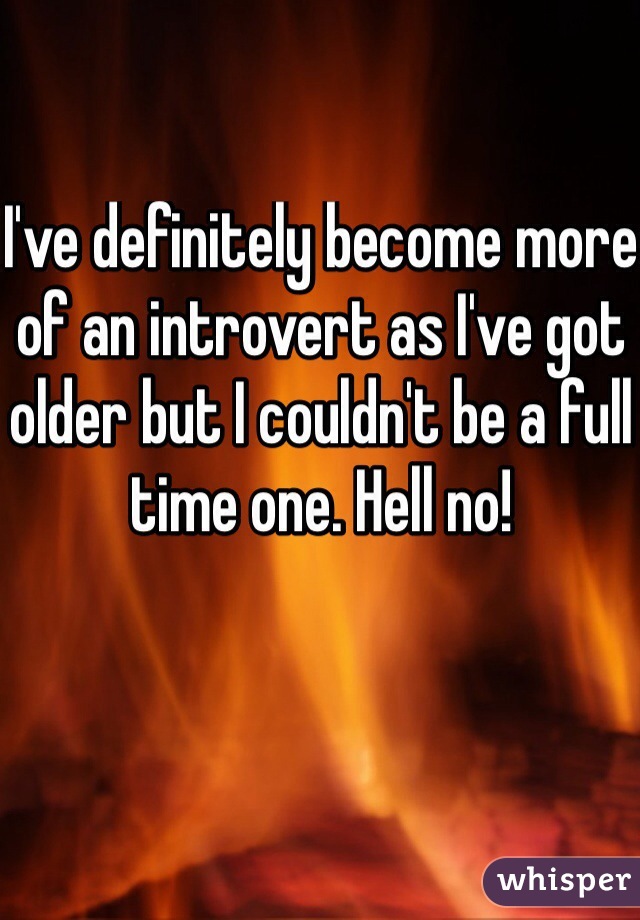 I've definitely become more of an introvert as I've got older but I couldn't be a full time one. Hell no!