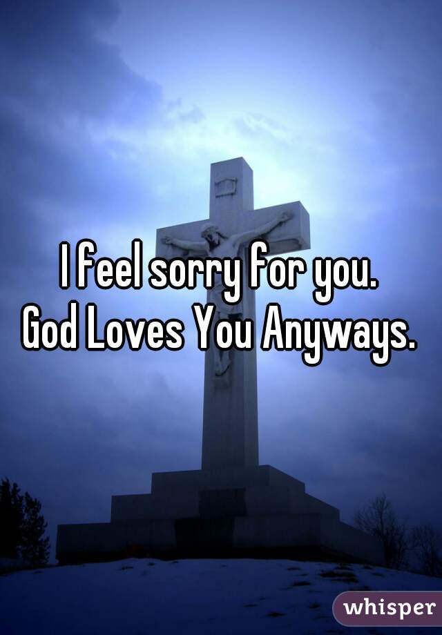 I feel sorry for you.
God Loves You Anyways.
