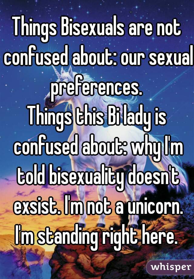 Things Bisexuals are not confused about: our sexual preferences. 
Things this Bi lady is confused about: why I'm told bisexuality doesn't exsist. I'm not a unicorn. I'm standing right here. 