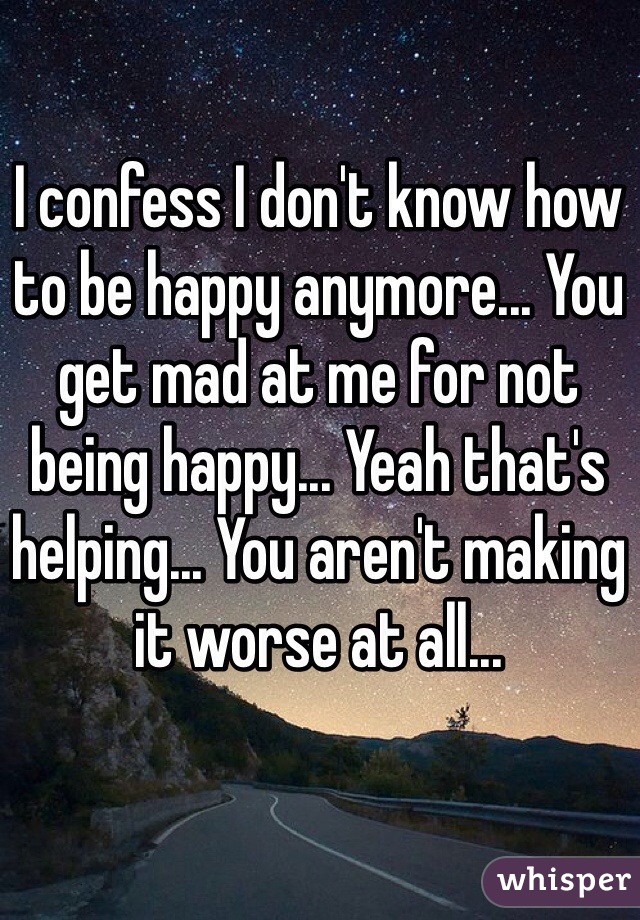 I confess I don't know how to be happy anymore... You get mad at me for not being happy... Yeah that's helping... You aren't making it worse at all...