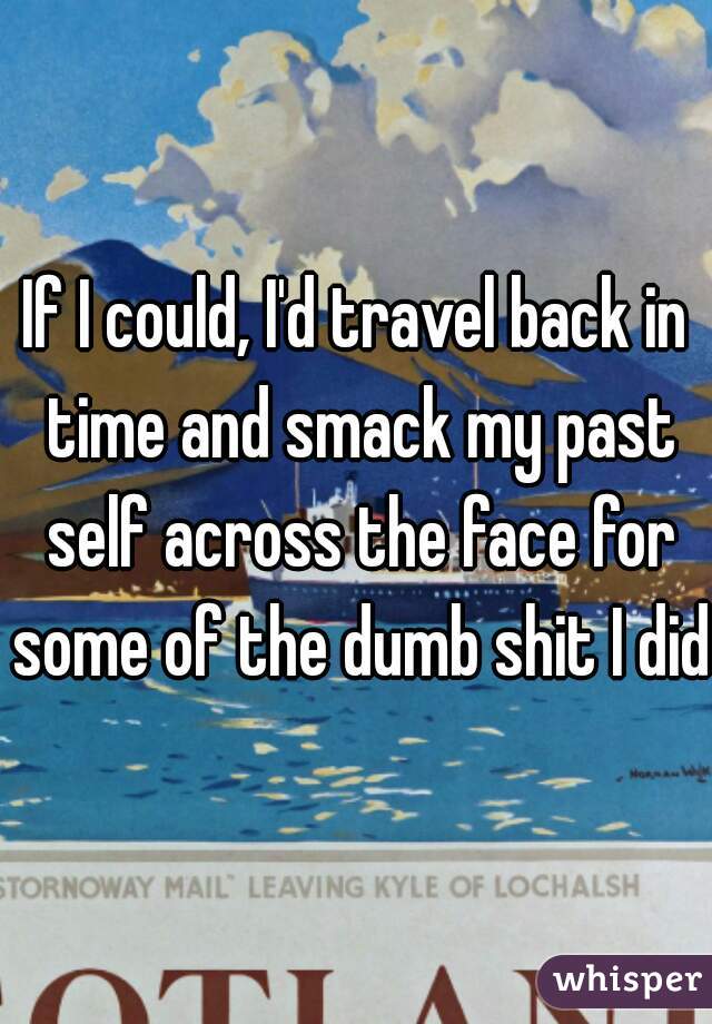 If I could, I'd travel back in time and smack my past self across the face for some of the dumb shit I did.