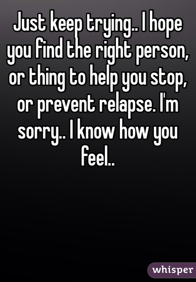 Just keep trying.. I hope you find the right person, or thing to help you stop, or prevent relapse. I'm sorry.. I know how you feel..