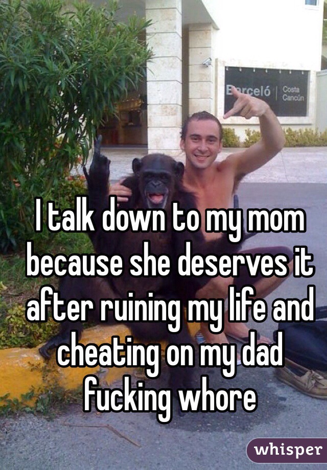 I talk down to my mom because she deserves it after ruining my life and cheating on my dad fucking whore