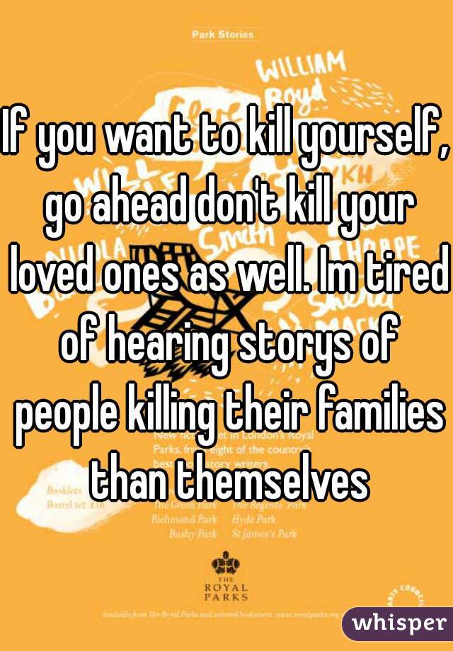 If you want to kill yourself, go ahead don't kill your loved ones as well. Im tired of hearing storys of people killing their families than themselves