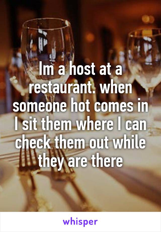 Im a host at a restaurant. when someone hot comes in I sit them where I can check them out while they are there