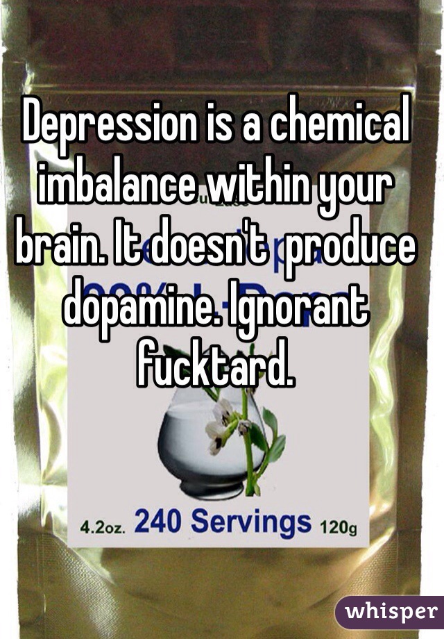 Depression is a chemical imbalance within your brain. It doesn't  produce dopamine. Ignorant fucktard. 