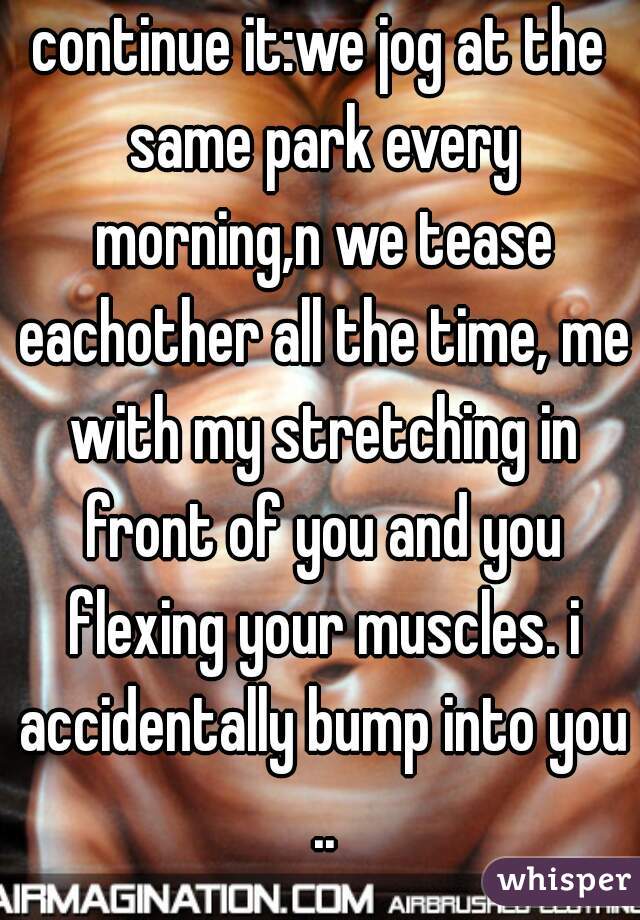 continue it:we jog at the same park every morning,n we tease eachother all the time, me with my stretching in front of you and you flexing your muscles. i accidentally bump into you ..