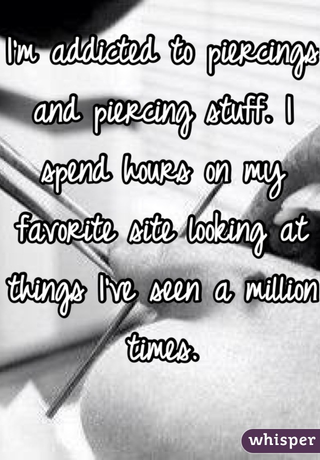 I'm addicted to piercings and piercing stuff. I spend hours on my favorite site looking at things I've seen a million times.