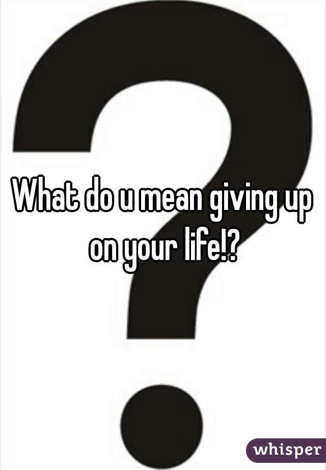 What do u mean giving up on your life!?