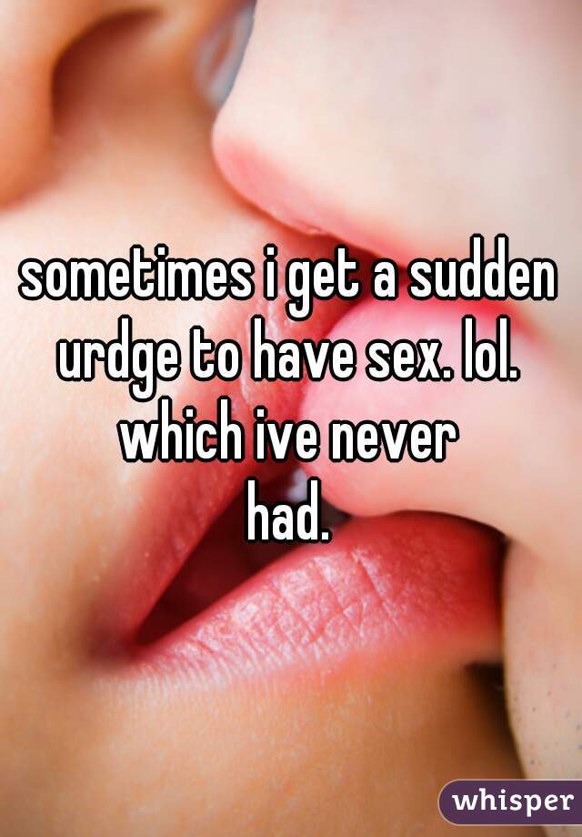 sometimes i get a sudden urdge to have sex. lol. 
which ive never
had.