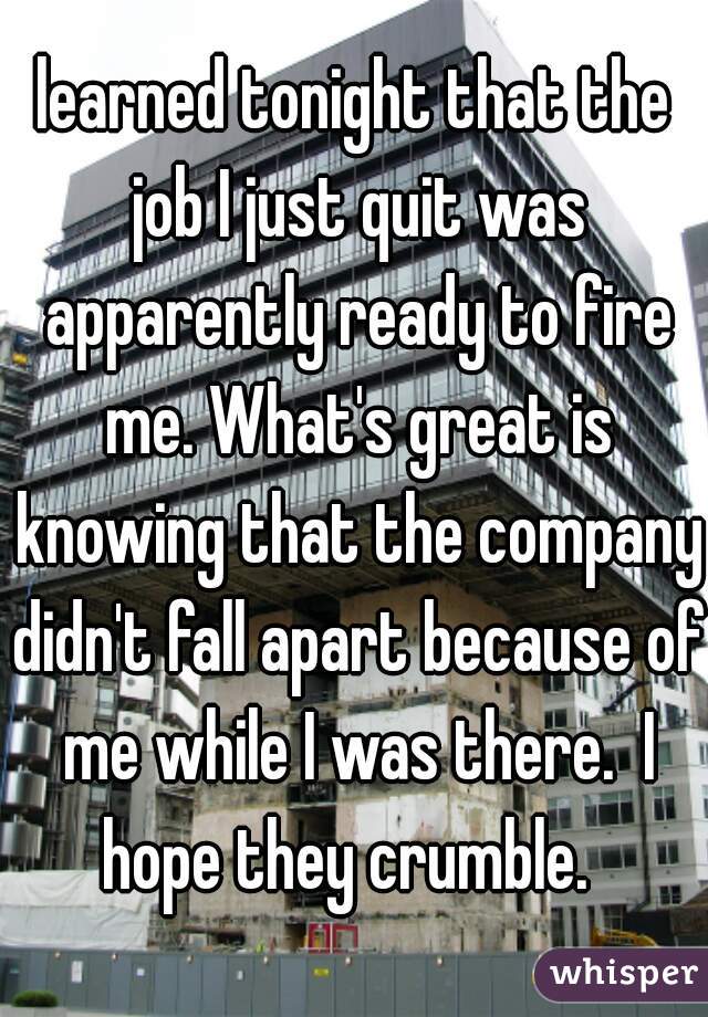 learned tonight that the job I just quit was apparently ready to fire me. What's great is knowing that the company didn't fall apart because of me while I was there.  I hope they crumble.  