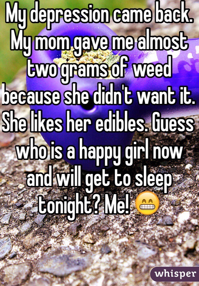 My depression came back. My mom gave me almost two grams of weed because she didn't want it. She likes her edibles. Guess who is a happy girl now and will get to sleep tonight? Me! 😁