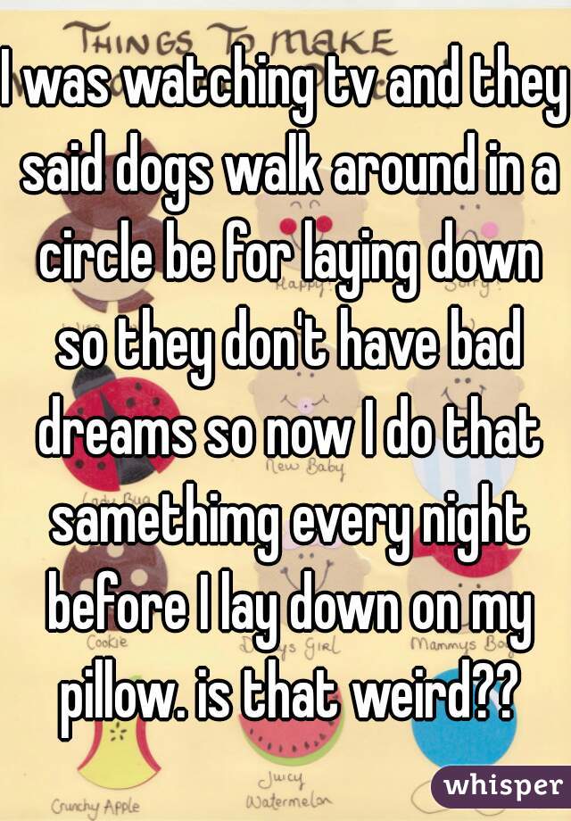 I was watching tv and they said dogs walk around in a circle be for laying down so they don't have bad dreams so now I do that samethimg every night before I lay down on my pillow. is that weird??