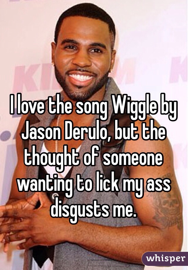 I love the song Wiggle by Jason Derulo, but the thought of someone wanting to lick my ass disgusts me.