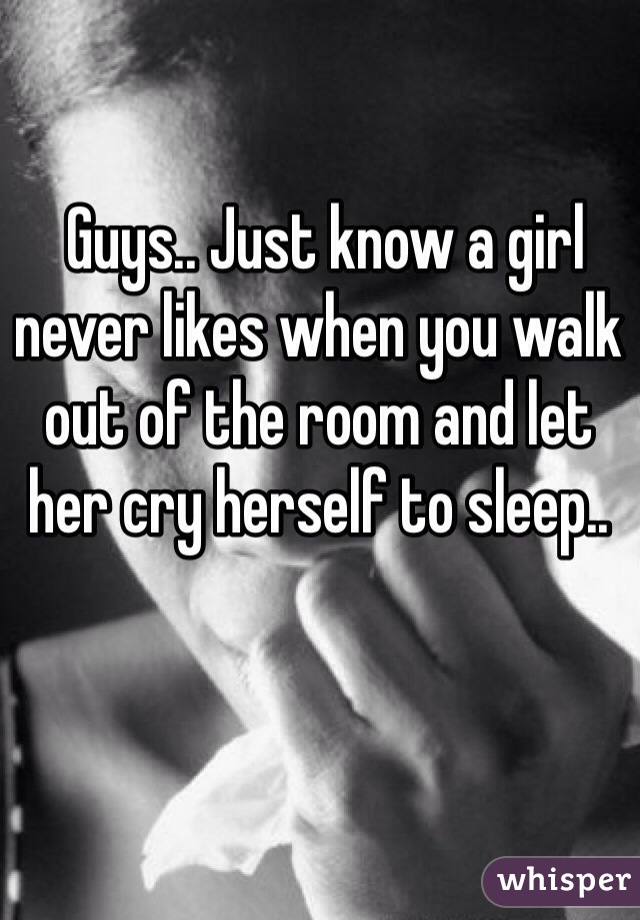  Guys.. Just know a girl never likes when you walk out of the room and let her cry herself to sleep.. 