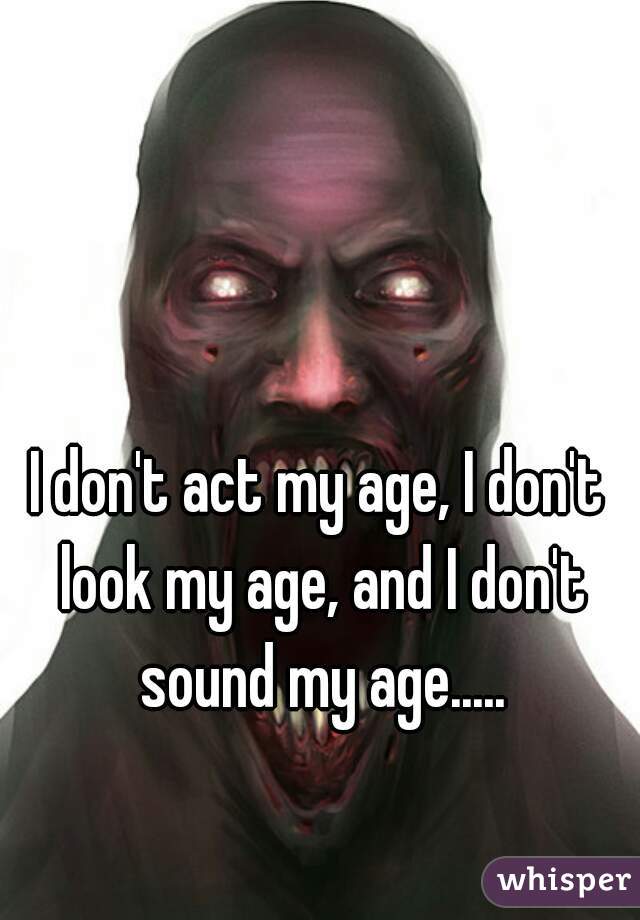 I don't act my age, I don't look my age, and I don't sound my age.....