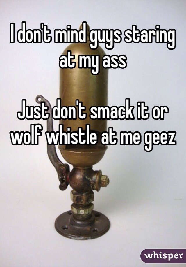 I don't mind guys staring at my ass

Just don't smack it or wolf whistle at me geez 