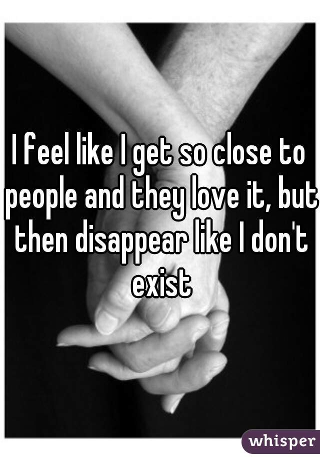 I feel like I get so close to people and they love it, but then disappear like I don't exist