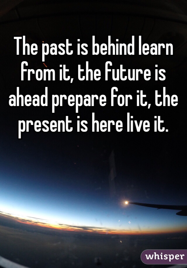 The past is behind learn from it, the future is ahead prepare for it, the present is here live it.