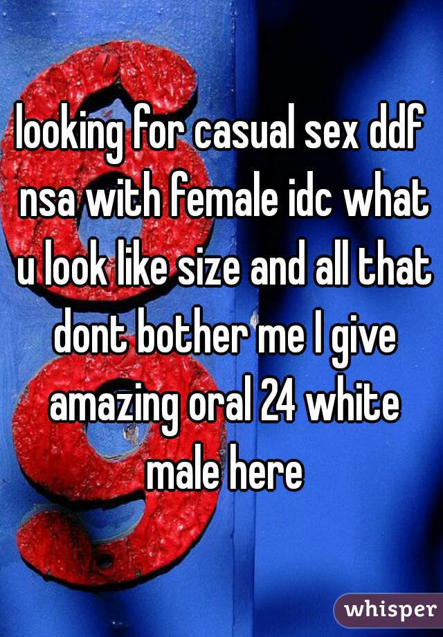 looking for casual sex ddf nsa with female idc what u look like size and all that dont bother me I give amazing oral 24 white male here