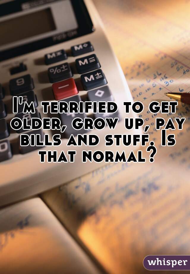 I'm terrified to get older, grow up, pay bills and stuff. Is that normal?