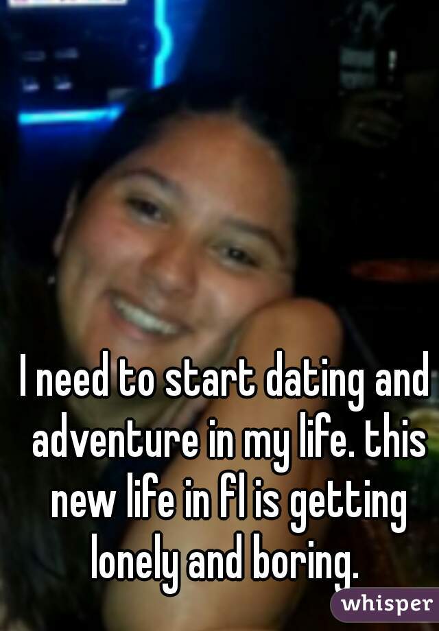 I need to start dating and adventure in my life. this new life in fl is getting lonely and boring. 