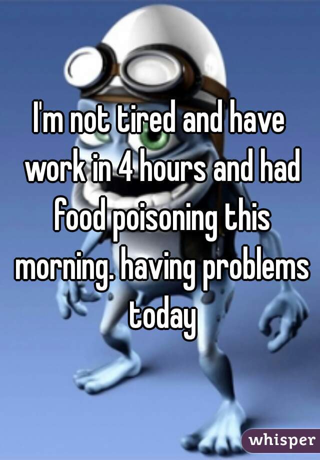 I'm not tired and have work in 4 hours and had food poisoning this morning. having problems today