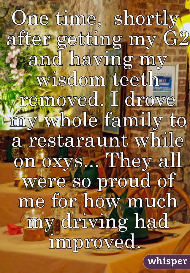 One time,  shortly after getting my G2 and having my wisdom teeth removed. I drove my whole family to a restaraunt while on oxys... They all were so proud of me for how much my driving had improved. 